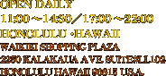 OPEN DAILY
11:00 〜14:30／17:00 〜22:00
HONOLULU・HAWAII
WAIKIKI SHOPPING PLAZA 
2250 KALAKAUA AVE. SUITE#LL102
HONOLULU HAWAII 96815 U.S.A.